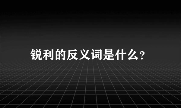 锐利的反义词是什么？