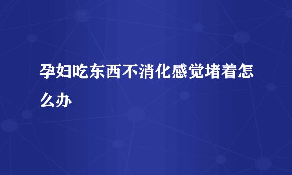 孕妇吃东西不消化感觉堵着怎么办