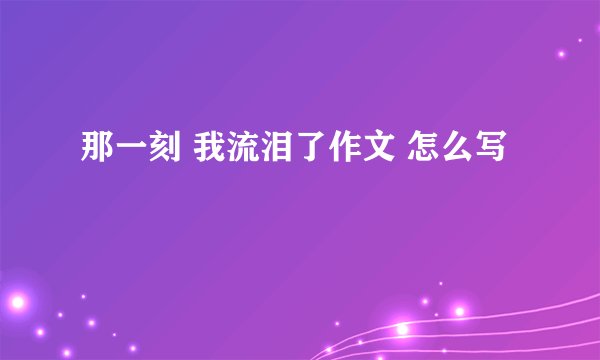 那一刻 我流泪了作文 怎么写