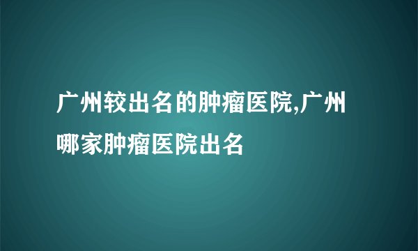 广州较出名的肿瘤医院,广州哪家肿瘤医院出名