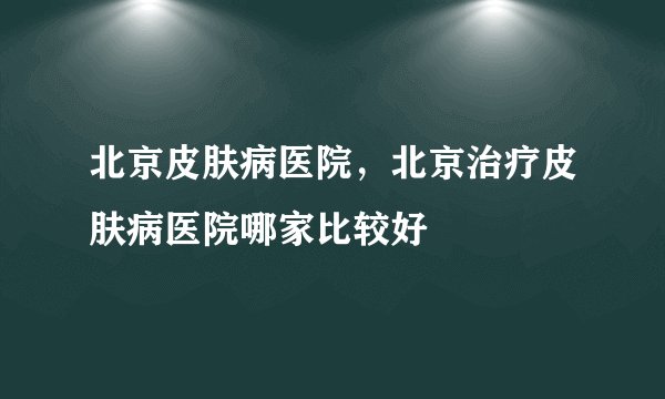 北京皮肤病医院，北京治疗皮肤病医院哪家比较好