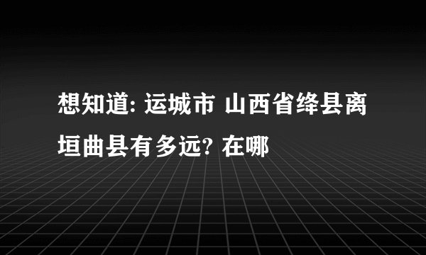 想知道: 运城市 山西省绛县离垣曲县有多远? 在哪
