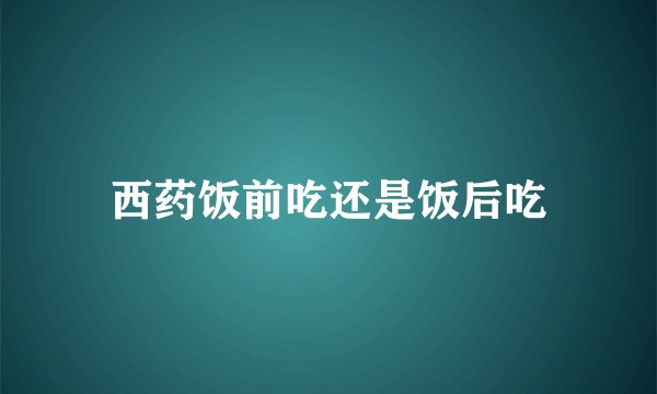 西药饭前吃还是饭后吃