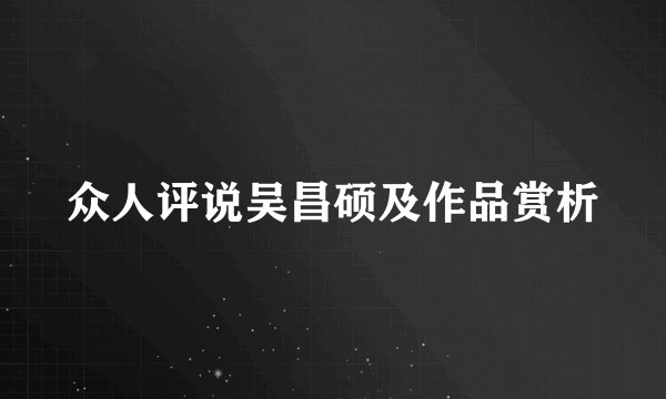 众人评说吴昌硕及作品赏析