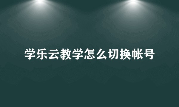 学乐云教学怎么切换帐号