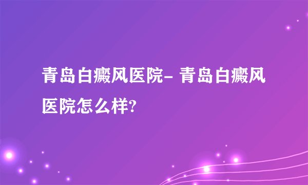 青岛白癜风医院- 青岛白癜风医院怎么样?