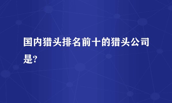 国内猎头排名前十的猎头公司是?