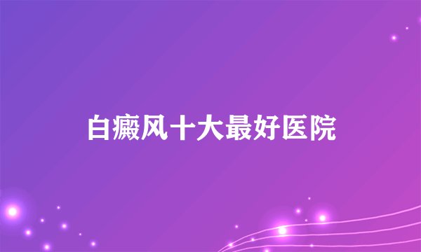 白癜风十大最好医院