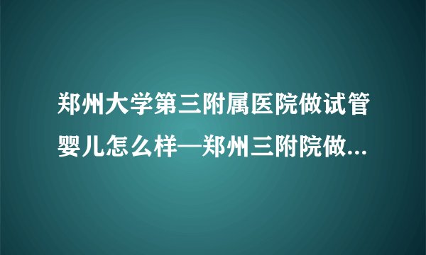 郑州大学第三附属医院做试管婴儿怎么样—郑州三附院做试管婴儿成功率高吗