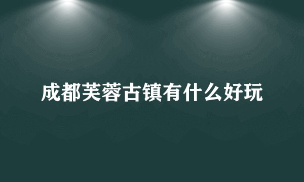 成都芙蓉古镇有什么好玩