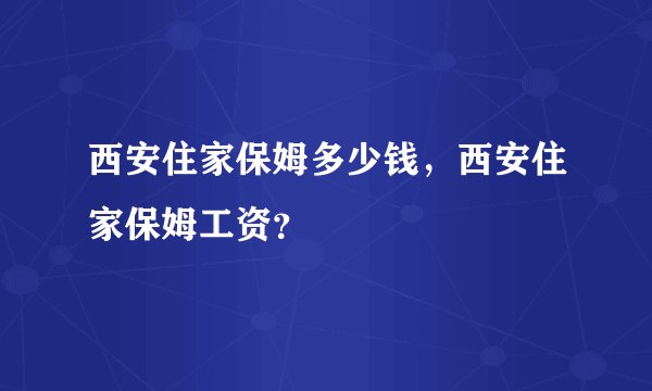 西安住家保姆多少钱，西安住家保姆工资？
