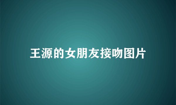 王源的女朋友接吻图片
