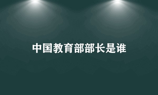 中国教育部部长是谁