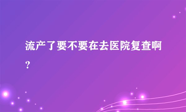 流产了要不要在去医院复查啊?