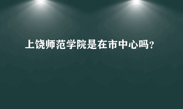 上饶师范学院是在市中心吗？