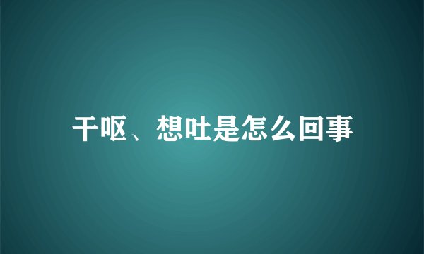 干呕、想吐是怎么回事