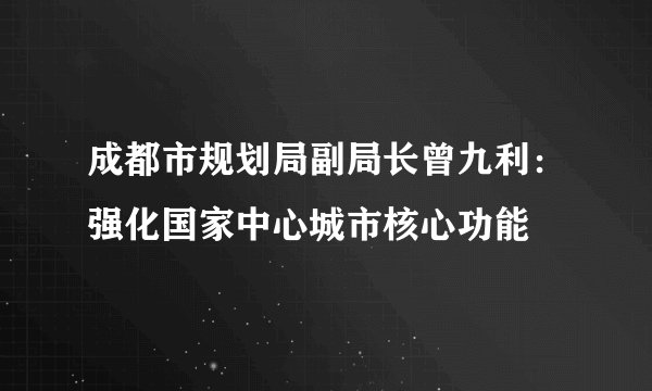 成都市规划局副局长曾九利：强化国家中心城市核心功能