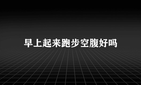 早上起来跑步空腹好吗