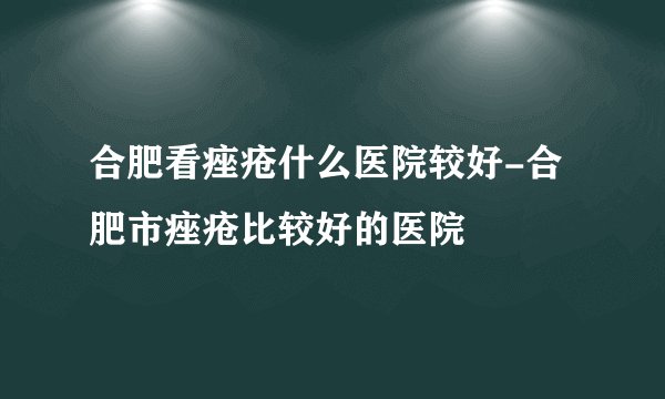 合肥看痤疮什么医院较好-合肥市痤疮比较好的医院