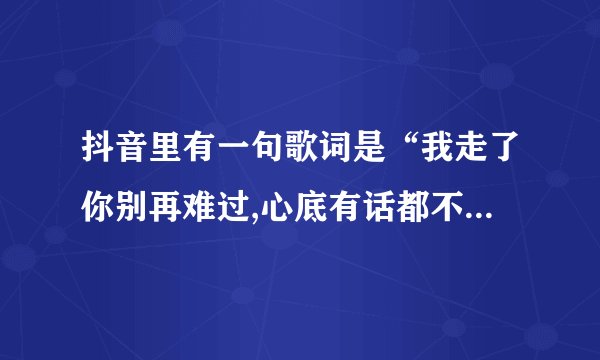 抖音里有一句歌词是“我走了你别再难过,心底有话都不想再说”是哪首歌？