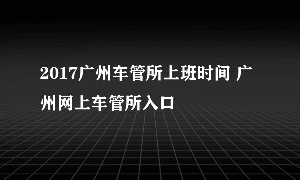 2017广州车管所上班时间 广州网上车管所入口