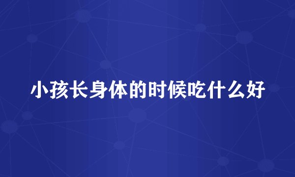 小孩长身体的时候吃什么好