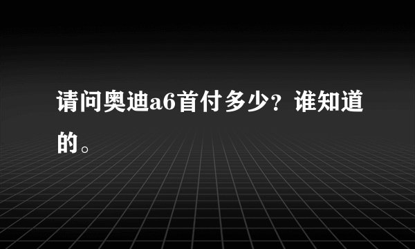 请问奥迪a6首付多少？谁知道的。
