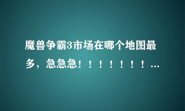 魔兽争霸3市场在哪个地图最多，急急急！！！！！！！！！！！！！！！！！！！！！！！！！！！！！！！！