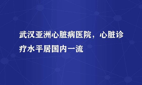 武汉亚洲心脏病医院，心脏诊疗水平居国内一流