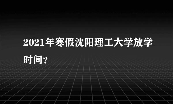 2021年寒假沈阳理工大学放学时间?