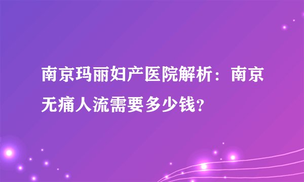 南京玛丽妇产医院解析:南京无痛人流需要多少钱?