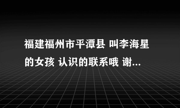 福建福州市平潭县 叫李海星的女孩 认识的联系哦 谢谢 我的电话号码 谢谢