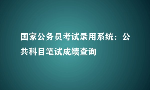 国家公务员考试录用系统：公共科目笔试成绩查询
