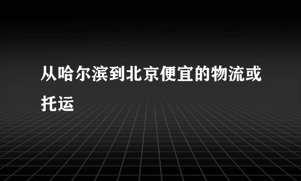 从哈尔滨到北京便宜的物流或托运
