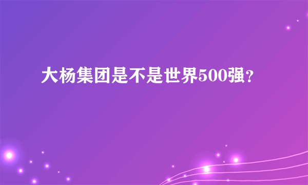 大杨集团是不是世界500强？