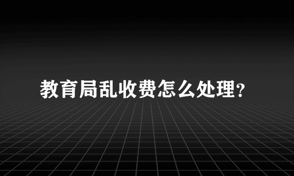 教育局乱收费怎么处理？