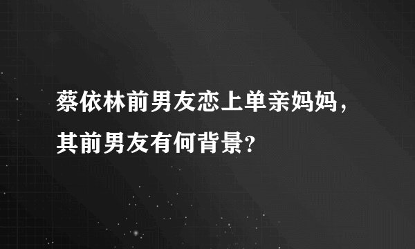 蔡依林前男友恋上单亲妈妈，其前男友有何背景？