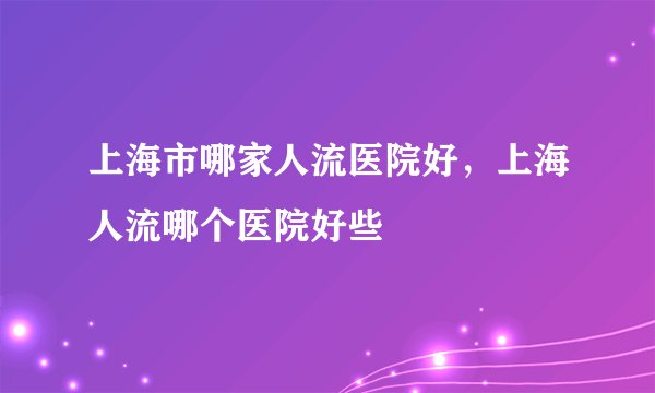上海市哪家人流医院好，上海人流哪个医院好些