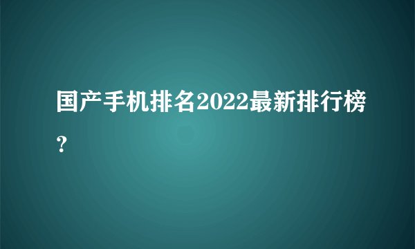 国产手机排名2022最新排行榜？