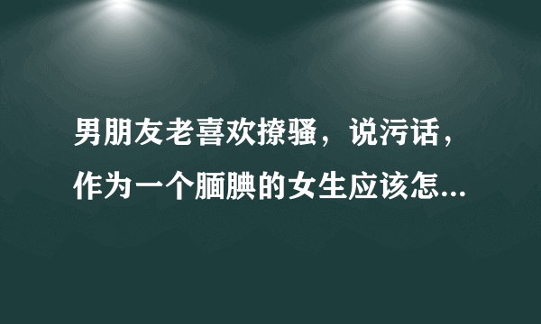 男朋友老喜欢撩骚，说污话，作为一个腼腆的女生应该怎么办让双方都愉悦？