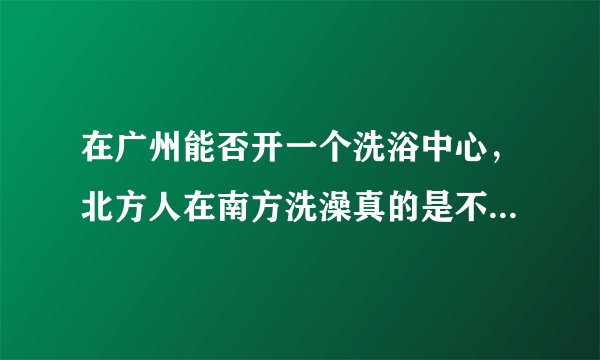 在广州能否开一个洗浴中心，北方人在南方洗澡真的是不习惯的？