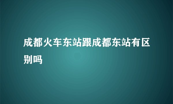 成都火车东站跟成都东站有区别吗