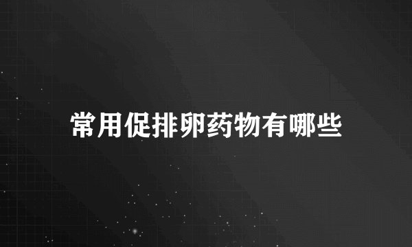 常用促排卵药物有哪些