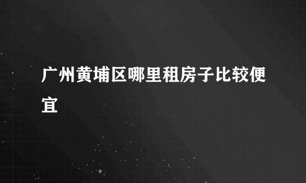 广州黄埔区哪里租房子比较便宜