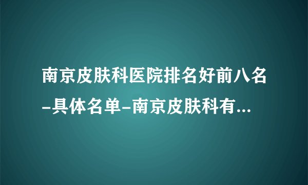 南京皮肤科医院排名好前八名-具体名单-南京皮肤科有名医院-南京皮肤科哪家强