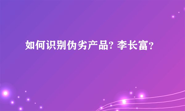 如何识别伪劣产品? 李长富？