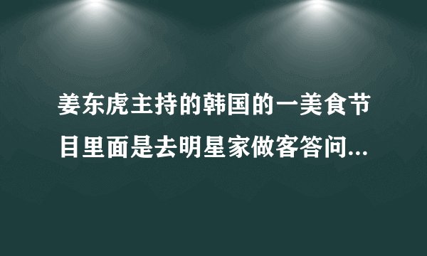 姜东虎主持的韩国的一美食节目里面是去明星家做客答问题吃好吃的节目叫什么名字来着?