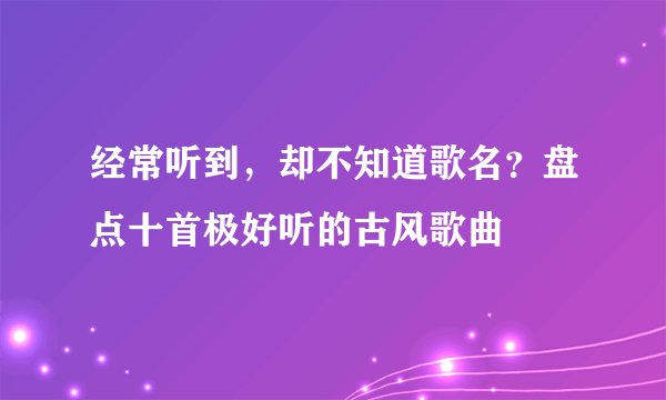 经常听到,却不知道歌名?盘点十首极好听的古风歌曲