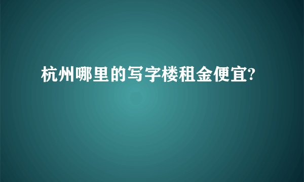 杭州哪里的写字楼租金便宜?