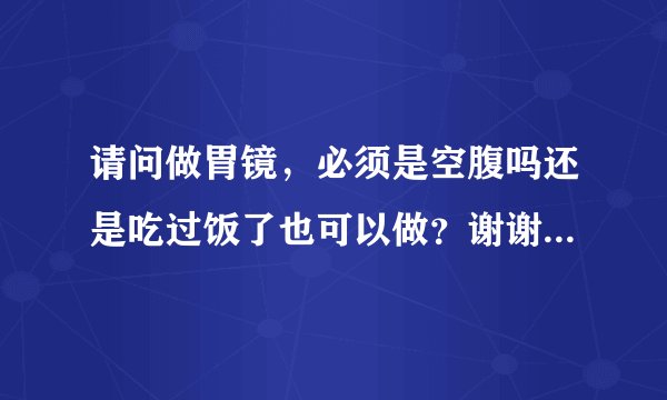 请问做胃镜，必须是空腹吗还是吃过饭了也可以做？谢谢...